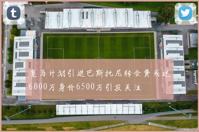 皇马计划引进巴斯托尼转会费或达6000万身价6500万引发关注