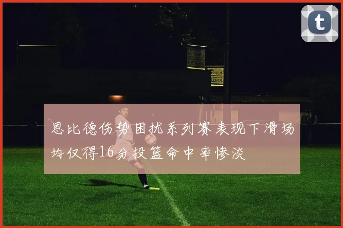 恩比德伤势困扰系列赛表现下滑场均仅得16分投篮命中率惨淡