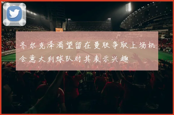 齐尔克泽渴望留在曼联争取上场机会意大利球队对其表示兴趣