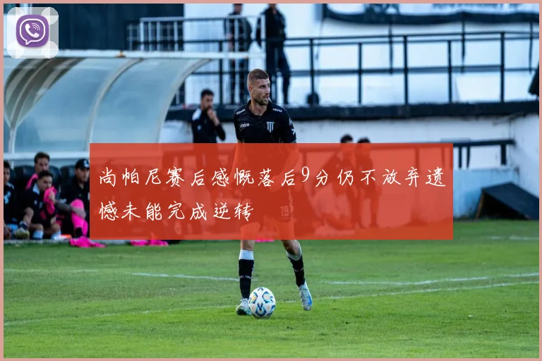 尚帕尼赛后感慨落后9分仍不放弃遗憾未能完成逆转