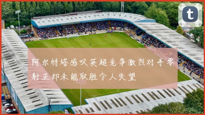 阿尔特塔感叹英超竞争激烈对手零射正却未能取胜令人失望