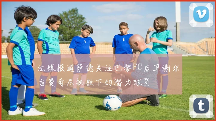 法媒报道萨德关注巴黎FC后卫谢尔吉曼奇尼执教下的潜力球员