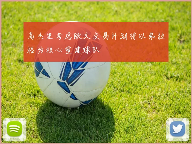 乌杰里考虑欧文交易计划将以弗拉格为核心重建球队