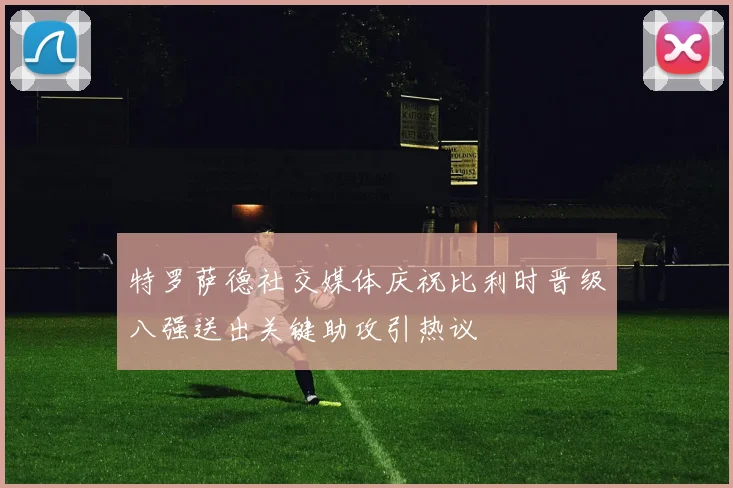特罗萨德社交媒体庆祝比利时晋级八强送出关键助攻引热议