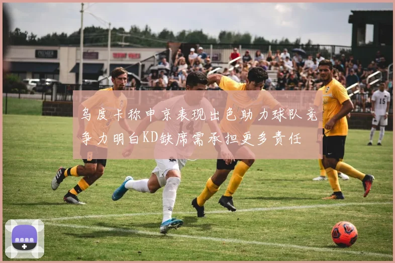 乌度卡称申京表现出色助力球队竞争力明白KD缺席需承担更多责任