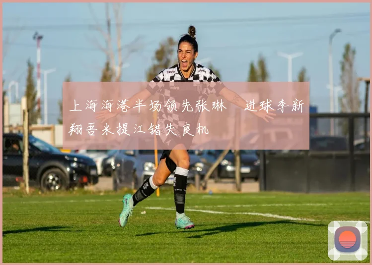 上海海港半场领先张琳芃进球李新翔吾米提江错失良机