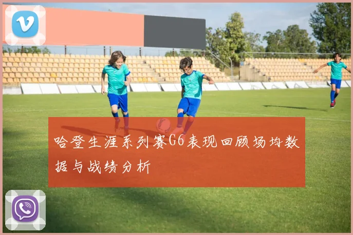 哈登生涯系列赛G6表现回顾场均数据与战绩分析