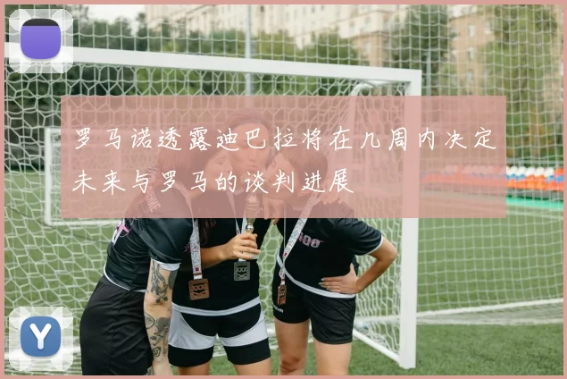罗马诺透露迪巴拉将在几周内决定未来与罗马的谈判进展