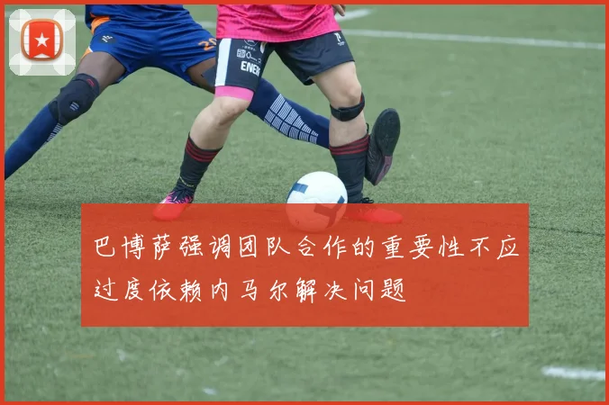 巴博萨强调团队合作的重要性不应过度依赖内马尔解决问题