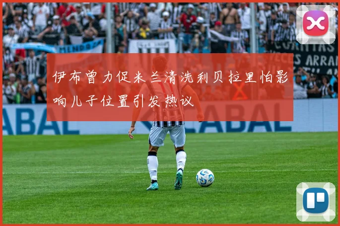 伊布曾力促米兰清洗利贝拉里怕影响儿子位置引发热议