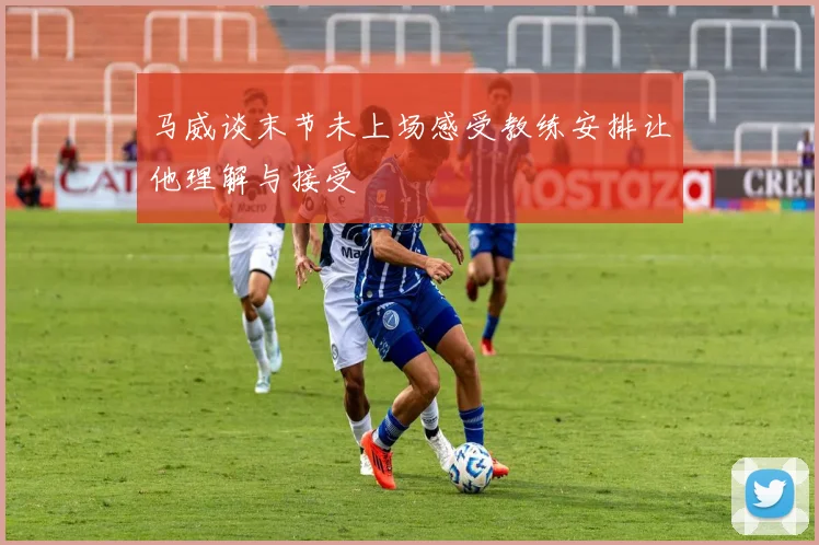 马威谈末节未上场感受教练安排让他理解与接受