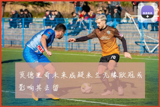 莫德里奇未来成疑米兰无缘欧冠或影响其去留