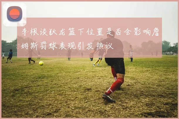 李根谈狄龙篮下位置是否会影响詹姆斯罚球表现引发热议