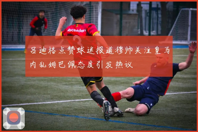 吕迪格点赞球迷报道穆帅关注皇马内乱姆巴佩态度引发热议
