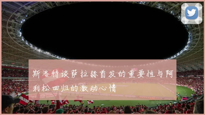 斯洛特谈萨拉赫首发的重要性与阿利松回归的激动心情