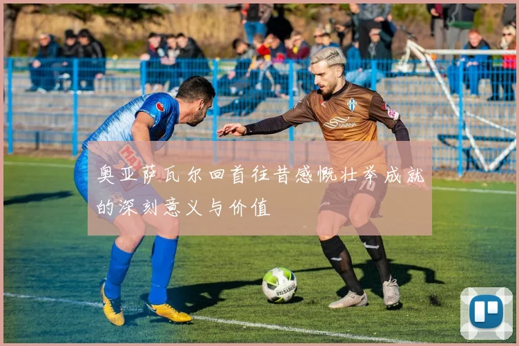 奥亚萨瓦尔回首往昔感慨壮举成就的深刻意义与价值