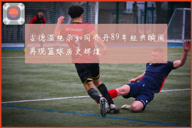 古德温绝杀如同乔丹89年经典瞬间再现篮球历史辉煌